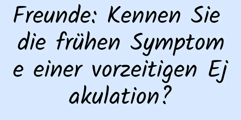 Freunde: Kennen Sie die frühen Symptome einer vorzeitigen Ejakulation?