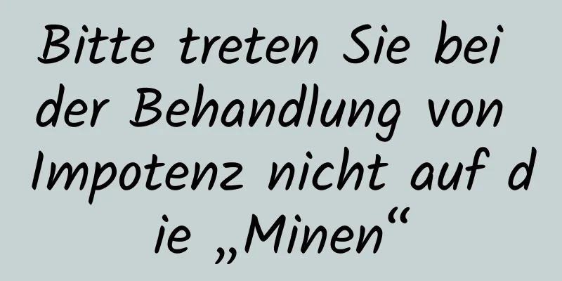 Bitte treten Sie bei der Behandlung von Impotenz nicht auf die „Minen“