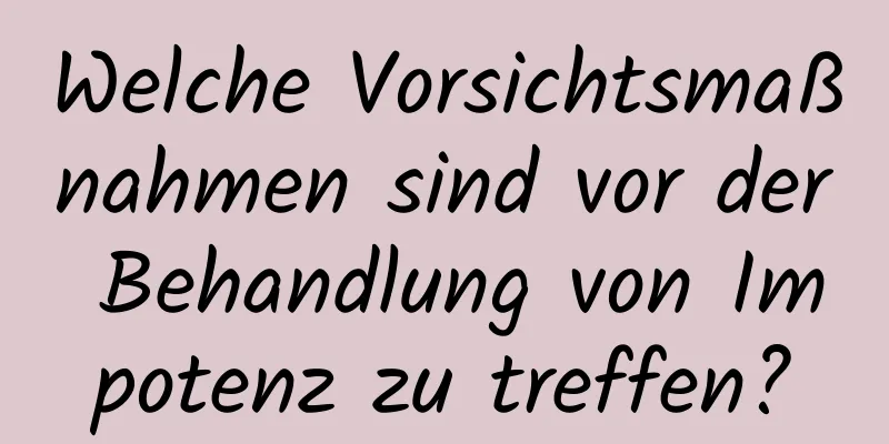 Welche Vorsichtsmaßnahmen sind vor der Behandlung von Impotenz zu treffen?