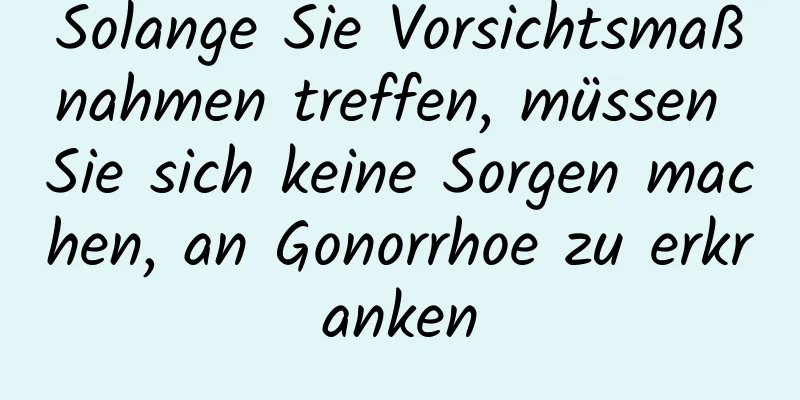 Solange Sie Vorsichtsmaßnahmen treffen, müssen Sie sich keine Sorgen machen, an Gonorrhoe zu erkranken