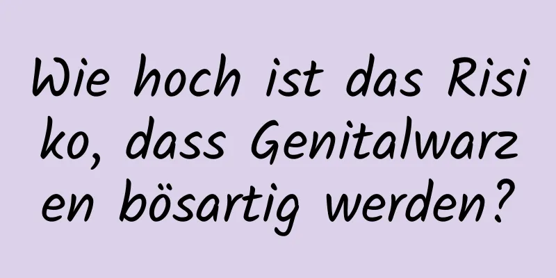 Wie hoch ist das Risiko, dass Genitalwarzen bösartig werden?