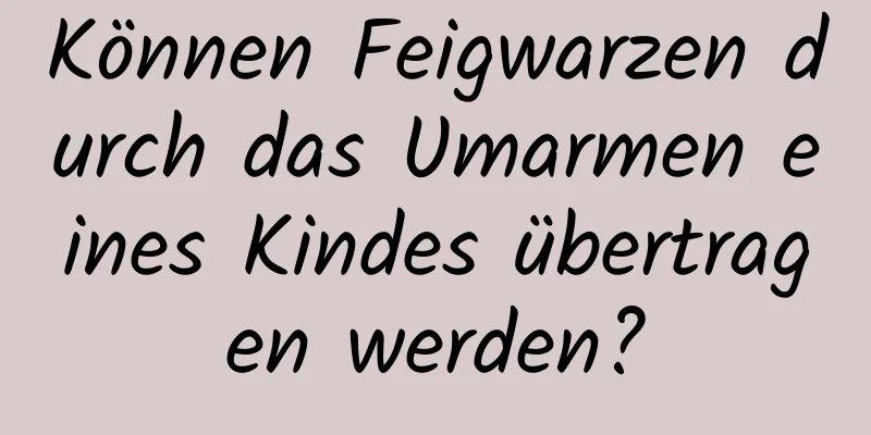 Können Feigwarzen durch das Umarmen eines Kindes übertragen werden?