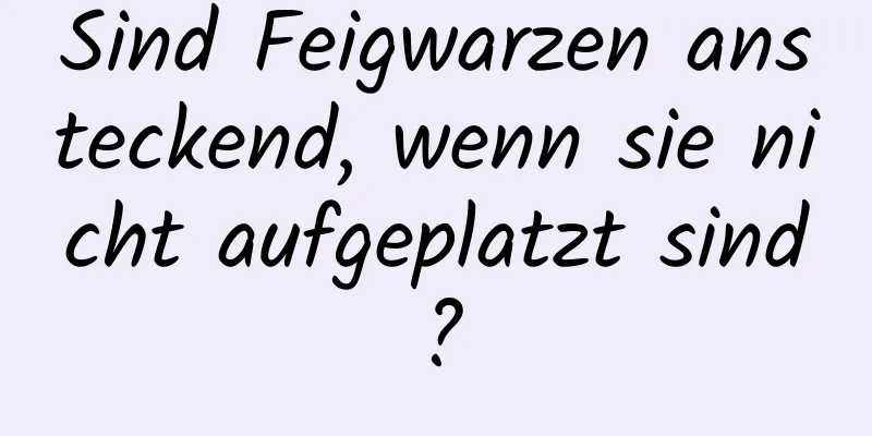 Sind Feigwarzen ansteckend, wenn sie nicht aufgeplatzt sind?