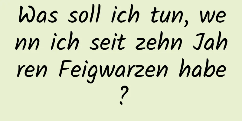 Was soll ich tun, wenn ich seit zehn Jahren Feigwarzen habe?