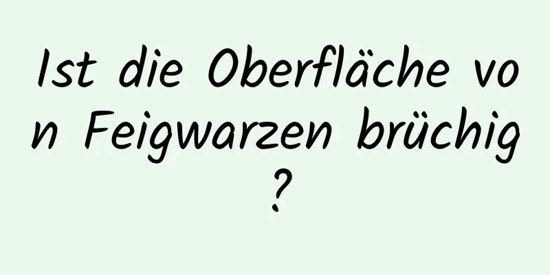 Ist die Oberfläche von Feigwarzen brüchig?