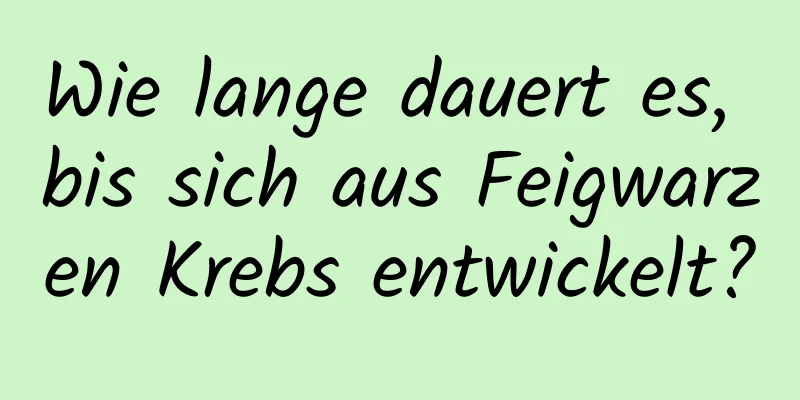 Wie lange dauert es, bis sich aus Feigwarzen Krebs entwickelt?
