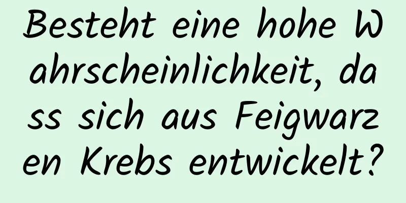 Besteht eine hohe Wahrscheinlichkeit, dass sich aus Feigwarzen Krebs entwickelt?