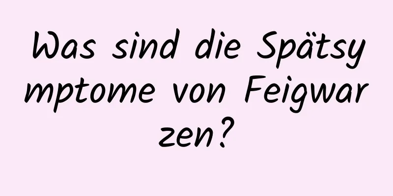 Was sind die Spätsymptome von Feigwarzen?