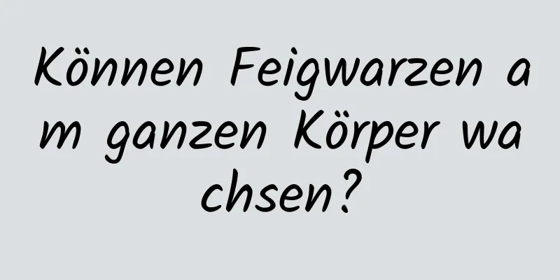 Können Feigwarzen am ganzen Körper wachsen?