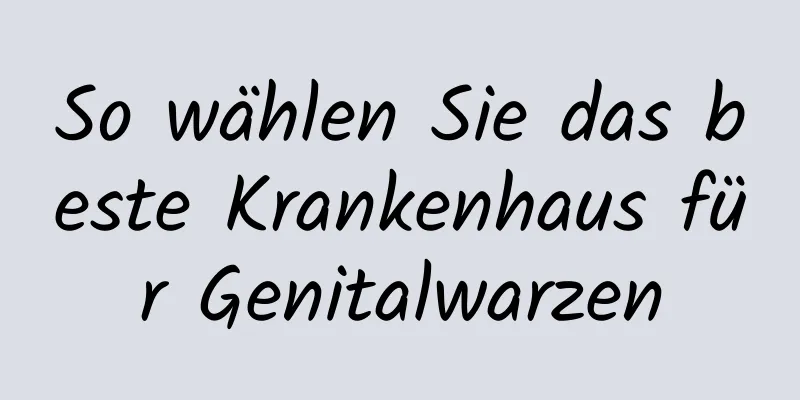 So wählen Sie das beste Krankenhaus für Genitalwarzen