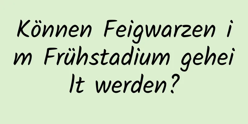 Können Feigwarzen im Frühstadium geheilt werden?