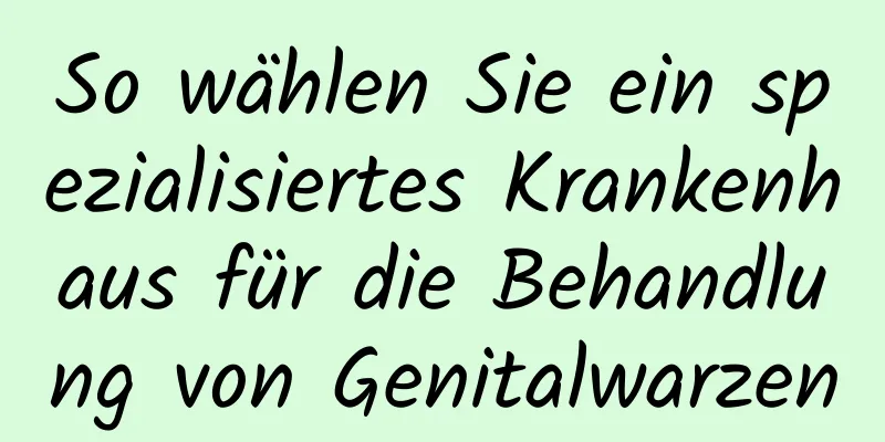 So wählen Sie ein spezialisiertes Krankenhaus für die Behandlung von Genitalwarzen