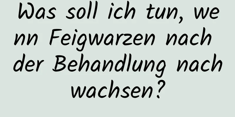 Was soll ich tun, wenn Feigwarzen nach der Behandlung nachwachsen?