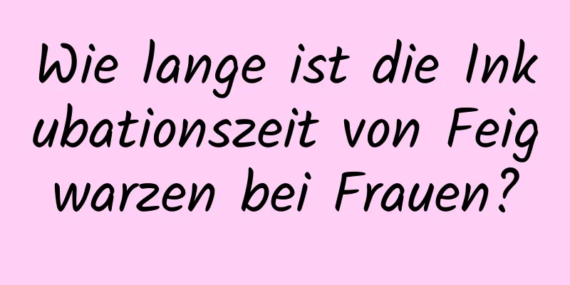 Wie lange ist die Inkubationszeit von Feigwarzen bei Frauen?