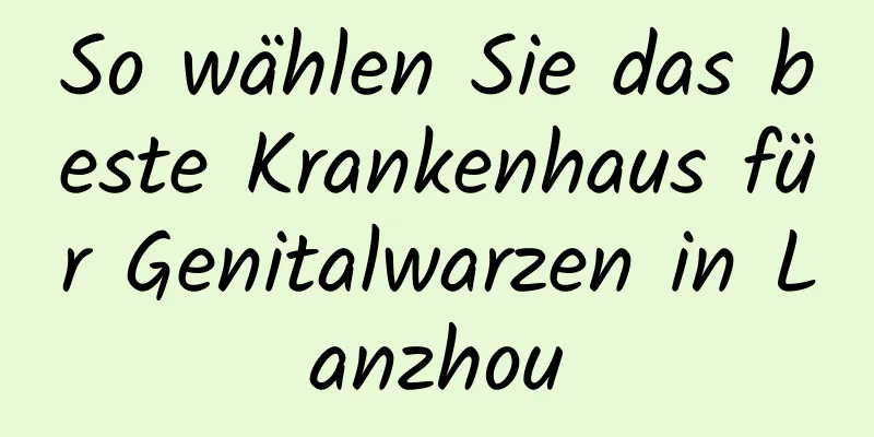 So wählen Sie das beste Krankenhaus für Genitalwarzen in Lanzhou