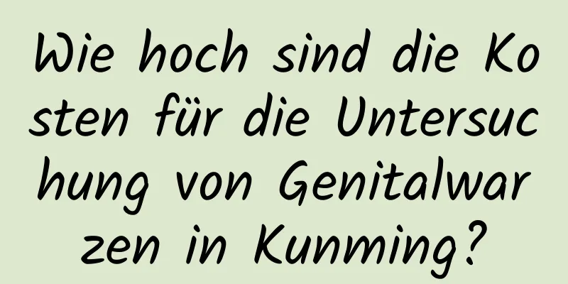 Wie hoch sind die Kosten für die Untersuchung von Genitalwarzen in Kunming?