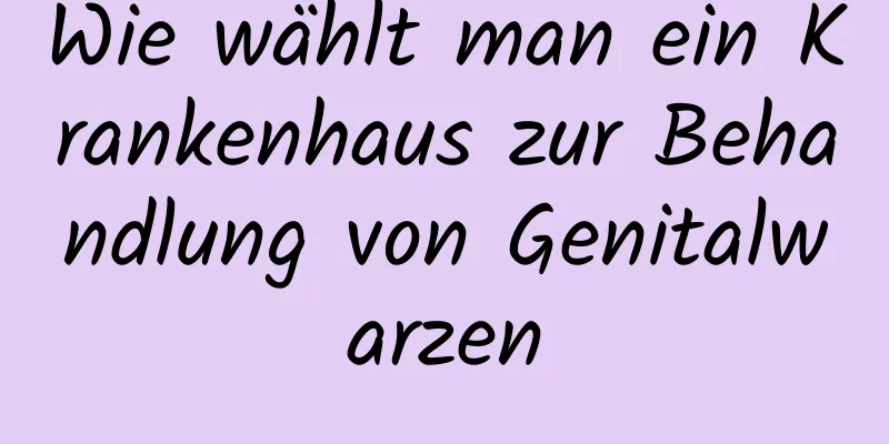 Wie wählt man ein Krankenhaus zur Behandlung von Genitalwarzen