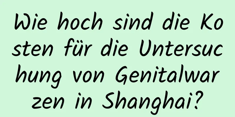 Wie hoch sind die Kosten für die Untersuchung von Genitalwarzen in Shanghai?