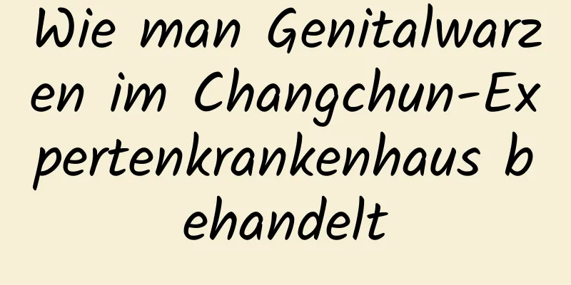Wie man Genitalwarzen im Changchun-Expertenkrankenhaus behandelt