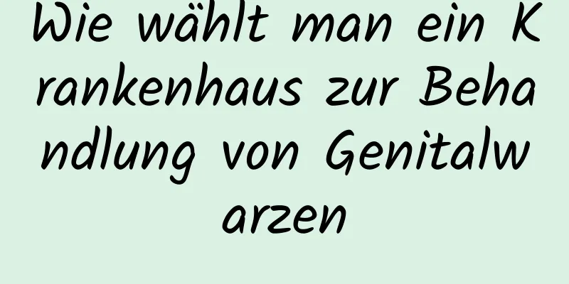 Wie wählt man ein Krankenhaus zur Behandlung von Genitalwarzen