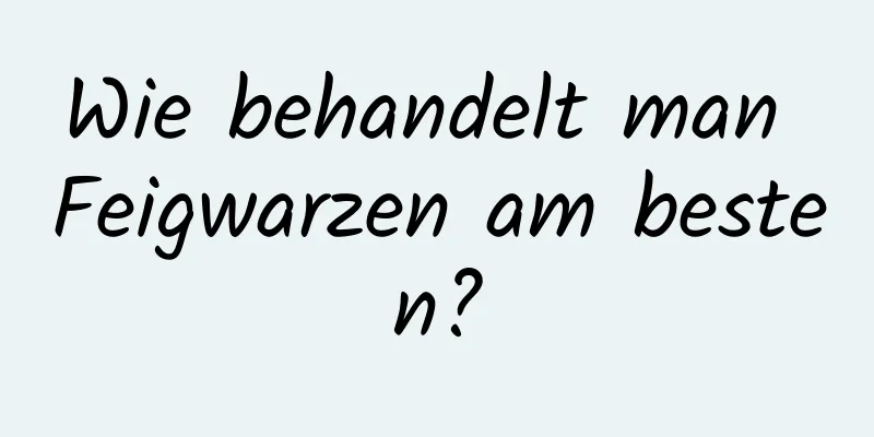 Wie behandelt man Feigwarzen am besten?