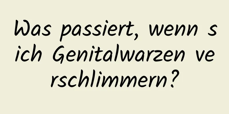 Was passiert, wenn sich Genitalwarzen verschlimmern?