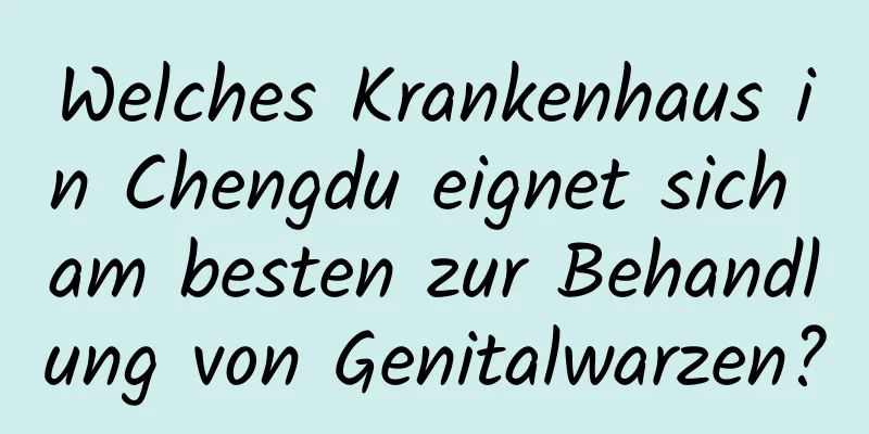 Welches Krankenhaus in Chengdu eignet sich am besten zur Behandlung von Genitalwarzen?