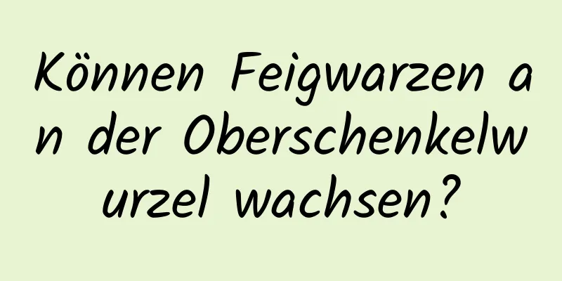 Können Feigwarzen an der Oberschenkelwurzel wachsen?