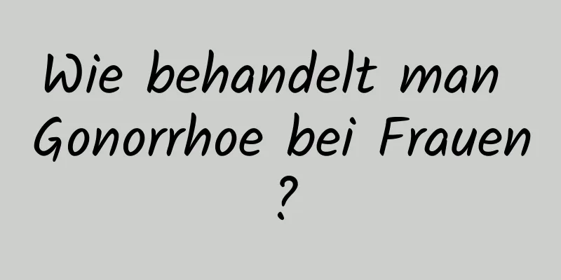 Wie behandelt man Gonorrhoe bei Frauen?