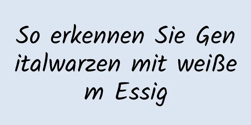 So erkennen Sie Genitalwarzen mit weißem Essig