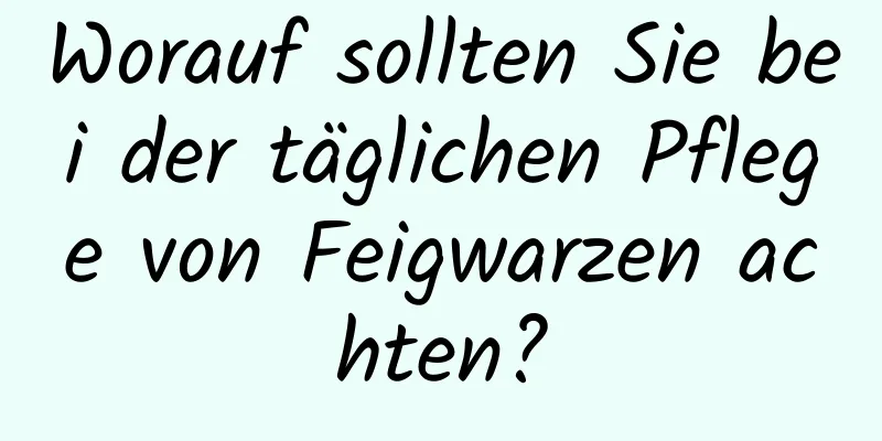 Worauf sollten Sie bei der täglichen Pflege von Feigwarzen achten?