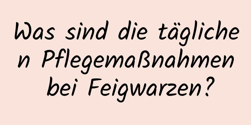 Was sind die täglichen Pflegemaßnahmen bei Feigwarzen?