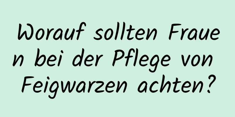 Worauf sollten Frauen bei der Pflege von Feigwarzen achten?