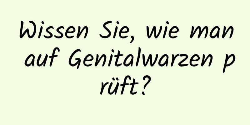 Wissen Sie, wie man auf Genitalwarzen prüft?
