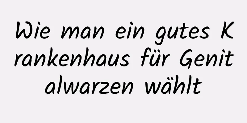 Wie man ein gutes Krankenhaus für Genitalwarzen wählt