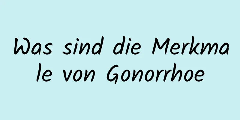 Was sind die Merkmale von Gonorrhoe