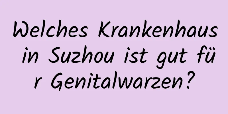 Welches Krankenhaus in Suzhou ist gut für Genitalwarzen?