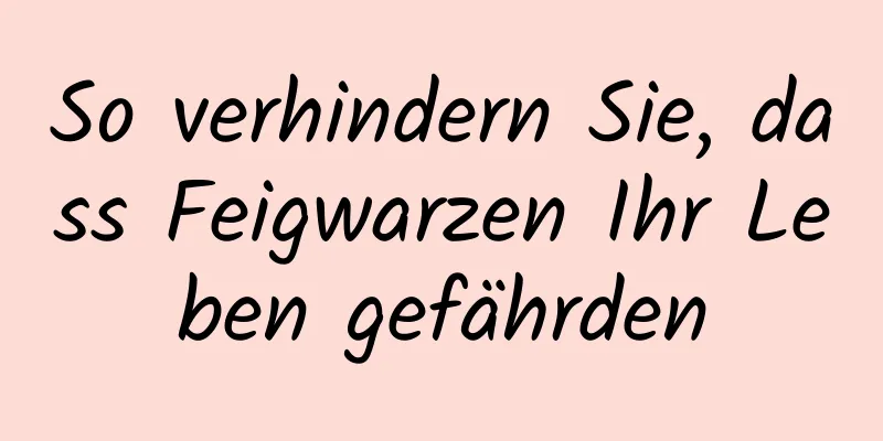 So verhindern Sie, dass Feigwarzen Ihr Leben gefährden