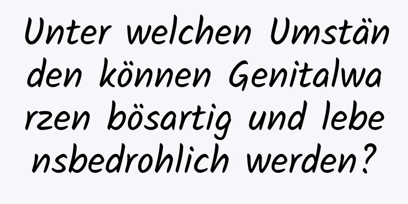 Unter welchen Umständen können Genitalwarzen bösartig und lebensbedrohlich werden?