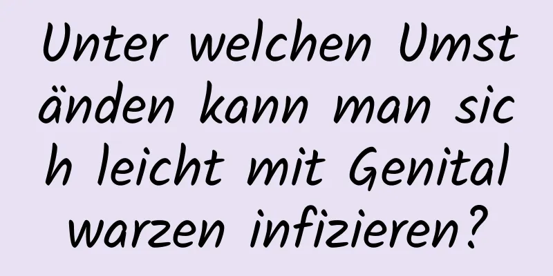 Unter welchen Umständen kann man sich leicht mit Genitalwarzen infizieren?