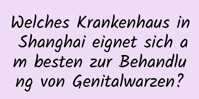 Welches Krankenhaus in Shanghai eignet sich am besten zur Behandlung von Genitalwarzen?