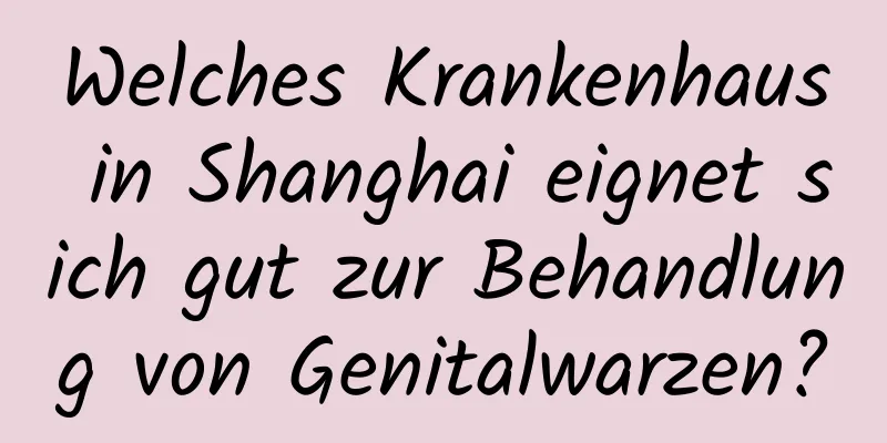 Welches Krankenhaus in Shanghai eignet sich gut zur Behandlung von Genitalwarzen?