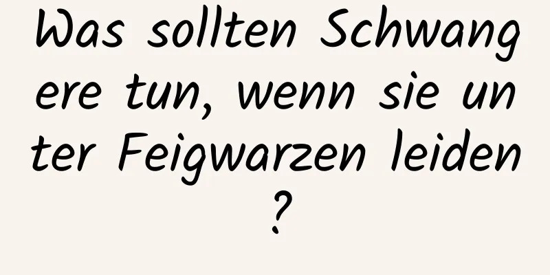 Was sollten Schwangere tun, wenn sie unter Feigwarzen leiden?