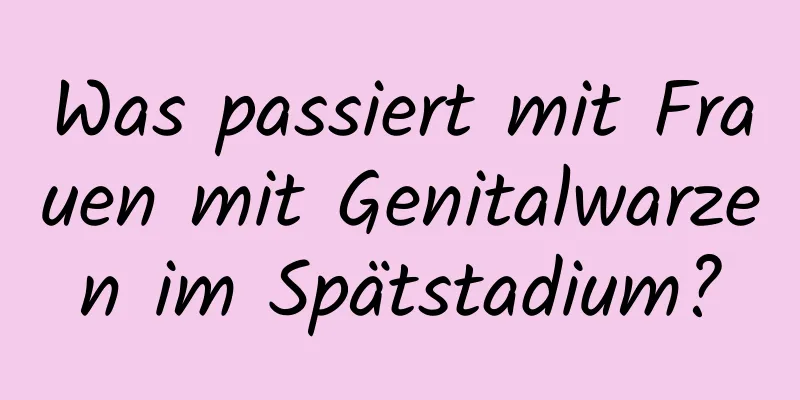Was passiert mit Frauen mit Genitalwarzen im Spätstadium?