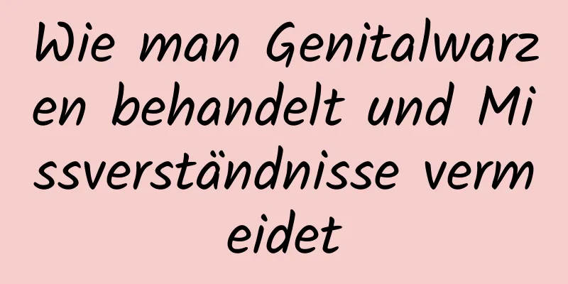 Wie man Genitalwarzen behandelt und Missverständnisse vermeidet