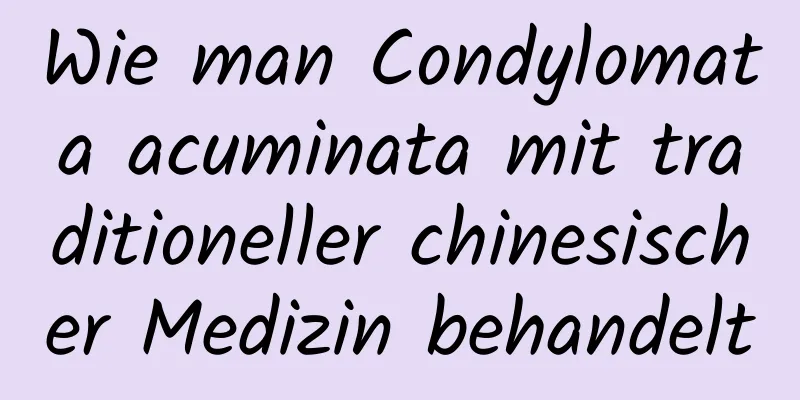 Wie man Condylomata acuminata mit traditioneller chinesischer Medizin behandelt