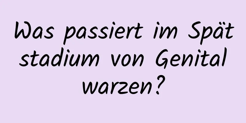 Was passiert im Spätstadium von Genitalwarzen?