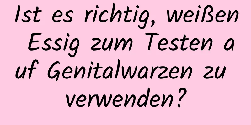 Ist es richtig, weißen Essig zum Testen auf Genitalwarzen zu verwenden?
