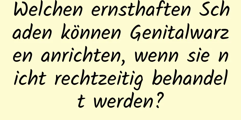 Welchen ernsthaften Schaden können Genitalwarzen anrichten, wenn sie nicht rechtzeitig behandelt werden?