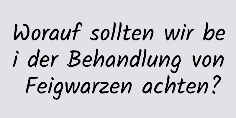 Worauf sollten wir bei der Behandlung von Feigwarzen achten?